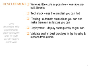 DEVELOPMENT Write as little code as possible – leverage pre-
built libraries
 Tech stack – use the simplest you can find
 Testing - automate as much as you can and
make them run as fast as you can
 Deployment – deploy as frequently as you can
 Validate against best practices in the industry &
lessons from others
11
Good
developers write
excellent code,
great developers
write no code,
zen developers
delete code
 