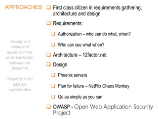 APPROACHES  First class citizen in requirements gathering,
architecture and design
 Requirements:
 Authorization – who can do what, when?
 Who can see what when?
 Architecture – 12factor.net
 Design
 Phoenix servers
 Plan for failure – NetFlix Chaos Monkey
 Go as simple as you can
 OWASP - Open Web Application Security
Project 6
Security is a
measure of
quality that has
to be baked into
software not
bolted on
Simplicity is the
ultimate
sophistication
 