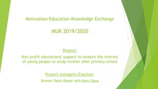 Motivation-Education-Knowledge Exchange
MUK 2019/2020
Project:
Non-profit educational support to awaken the interest
of young people to study further after primary school
Project managers/Coaches:
Arman Yasin Keser och Aysu Ugus
 