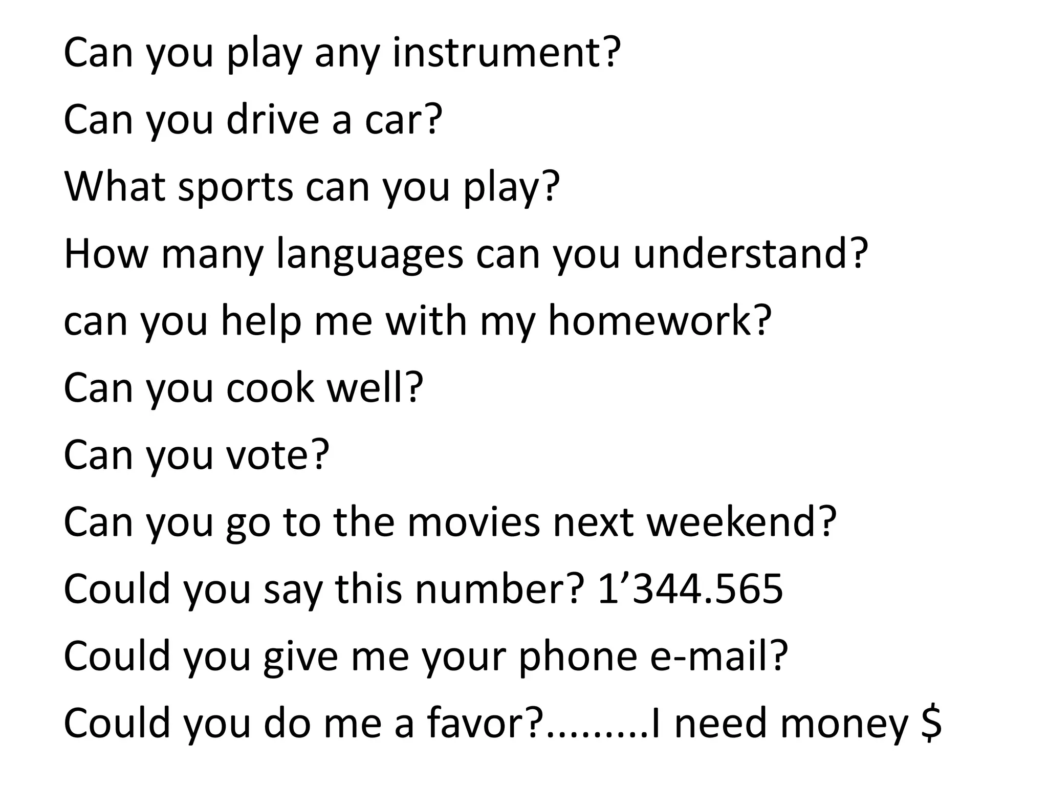 Can you play any instrument?
Can you drive a car?
What sports can you play?
How many languages can you understand?
can you help me with my homework?
Can you cook well?
Can you vote?
Can you go to the movies next weekend?
Could you say this number? 1’344.565
Could you give me your phone e-mail?
Could you do me a favor?.........I need money $