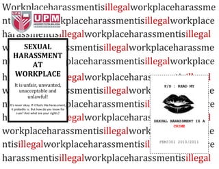 Workplaceharassmentisillegalworkplaceharassme
ntisillegalworkplaceharassmentisillegalworkplace
harassmentisillegalworkplaceharassmentisillegal
workplaceharassmentisillegalworkplaceharassme
ntisillegalworkplaceharassmentisillegalworkplace
harassmentisillegalworkplaceharassmentisillegal
workplaceharassmentisillegalworkplaceharassme
ntisillegalworkplaceharassmentisillegalworkplace
harassmentisillegalworkplaceharassmentisillegal
workplaceharassmentisillegalworkplaceharassme
ntisillegalworkplaceharassmentisillegalworkplace
harassmentisillegalworkplaceharassmentisillegal
SEXUAL
HARASSMENT
AT
WORKPLACE
It is unfair, unwanted,
unacceptable and
unlawful!
It’s never okay. If it feels like harassment,
it probably is. But how do you know for
sure? And what are your rights?
P/S : READ MY
SEXUAL HARASSMENT IS A
CRIME
FEM3301 2010/2011
 