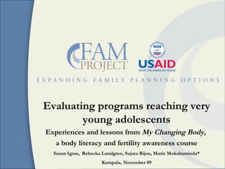 Evaluating programs reaching very young adolescents Experiences and lessons from  My Changing Body ,  a body literacy and fertility awareness course Susan Igras,  Rebecka Lundgren, Sujata Bijou, Marie Mukabatsinda* Kampala, November 09 