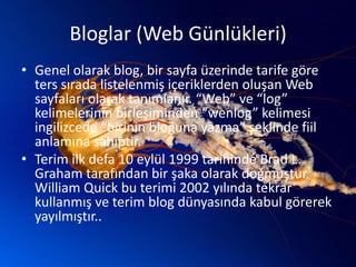 Bloglar (Web Günlükleri)Genel olarak blog, bir sayfa üzerinde tarife göre ters sırada listelenmiş içeriklerden oluşan Web sayfaları olarak tanımlanır. “Web” ve “log” kelimelerinin birleşiminden “wenlog” kelimesi ingilizcede“birinin bloğuna yazma” şeklinde fiil anlamına sahiptir.Terim ilk defa 10 eylül 1999 tarihinde Brad L. Graham tarafından bir şaka olarak doğmuştur. William Quick bu terimi 2002 yılında tekrar kullanmış ve terim blog dünyasında kabul görerek yayılmıştır..