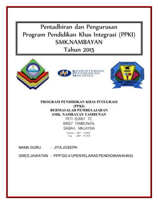 Pentadbiran dan Pengurusan
Program Pendidikan Khas Integrasi (PPKI)
SMK.NAMBAYAN
Tahun 2015
PROGRAM PENDIDIKAN KHAS INTEGRASI
(PPKI)
BERMASALAH PEMBELAJARAN
SMK. NAMBAYAN TAMBUNAN
PETI SURAT 72,
89657 TAMBUNAN,
SABAH, MALAYSIA
NAMA GURU : JITA JOSEPH
GRED JAWATAN : PPP DG 41(PENYELARAS PENDIDIKANKHAS)
Telefon : 087- 774397
Fax : 087- 771275
 