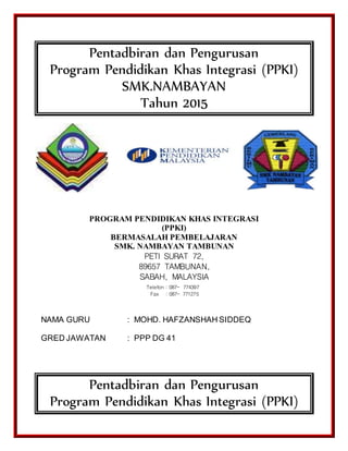 Pentadbiran dan Pengurusan
Program Pendidikan Khas Integrasi (PPKI)
SMK.NAMBAYAN
Tahun 2015
PROGRAM PENDIDIKAN KHAS INTEGRASI
(PPKI)
BERMASALAH PEMBELAJARAN
SMK. NAMBAYAN TAMBUNAN
PETI SURAT 72,
89657 TAMBUNAN,
SABAH, MALAYSIA
NAMA GURU : MOHD. HAFZANSHAH SIDDEQ
GRED JAWATAN : PPP DG 41
Pentadbiran dan Pengurusan
Program Pendidikan Khas Integrasi (PPKI)
Telefon : 087- 774397
Fax : 087- 771275
 