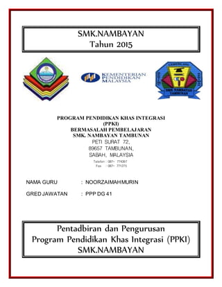 SMK.NAMBAYAN
Tahun 2015
PROGRAM PENDIDIKAN KHAS INTEGRASI
(PPKI)
BERMASALAH PEMBELAJARAN
SMK. NAMBAYAN TAMBUNAN
PETI SURAT 72,
89657 TAMBUNAN,
SABAH, MALAYSIA
NAMA GURU : NOORZAIMAHMURIN
GRED JAWATAN : PPP DG 41
Pentadbiran dan Pengurusan
Program Pendidikan Khas Integrasi (PPKI)
SMK.NAMBAYAN
Telefon : 087- 774397
Fax : 087- 771275
 