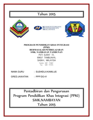Tahun 2015
PROGRAM PENDIDIKAN KHAS INTEGRASI
(PPKI)
BERMASALAH PEMBELAJARAN
SMK. NAMBAYAN TAMBUNAN
PETI SURAT 72,
89657 TAMBUNAN,
SABAH, MALAYSIA
NAMA GURU : SUSHEILA KAMILUS
GRED JAWATAN : PPP DG 41
Pentadbiran dan Pengurusan
Program Pendidikan Khas Integrasi (PPKI)
SMK.NAMBAYAN
Tahun 2015
Telefon : 087- 774397
Fax : 087- 771275
 