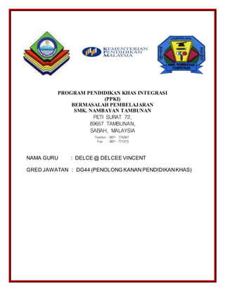 PROGRAM PENDIDIKAN KHAS INTEGRASI
(PPKI)
BERMASALAH PEMBELAJARAN
SMK. NAMBAYAN TAMBUNAN
PETI SURAT 72,
89657 TAMBUNAN,
SABAH, MALAYSIA
NAMA GURU : DELCE @ DELCEE VINCENT
GRED JAWATAN : DG44 (PENOLONG KANAN PENDIDIKANKHAS)
Telefon : 087- 774397
Fax : 087- 771275
 