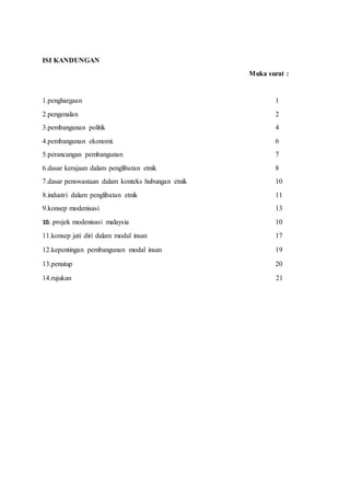 ISI KANDUNGAN
Muka surat :
1.penghargaan 1
2.pengenalan 2
3.pembangunan politik 4
4.pembangunan ekonomi. 6
5.perancangan pembangunan 7
6.dasar kerajaan dalam penglibatan etnik 8
7.dasar penswastaan dalam konteks hubungan etnik 10
8.industri dalam penglibatan etnik 11
9.konsep modenisasi 13
10. projek modenisasi malaysia 10
11.konsep jati diri dalam modal insan 17
12.kepentingan pembangunan modal insan 19
13.penutup 20
14.rujukan 21
 