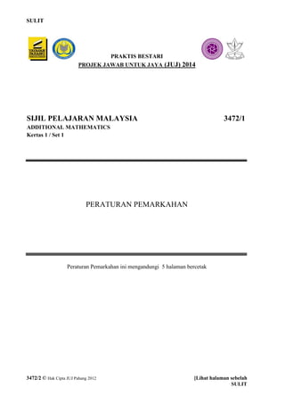 SULIT 
3472/2 © Hak Cipta JUJ Pahang 2012 [Lihat halaman sebelah 
SULIT 
SIJIL PELAJARAN MALAYSIA 3472/1 
ADDITIONAL MATHEMATICS 
Kertas 1 / Set 1 
PERATURAN PEMARKAHAN 
Peraturan Pemarkahan ini mengandungi 5 halaman bercetak 
PRAKTIS BESTARI 
PROJEK JAWAB UNTUK JAYA (JUJ) 2014 
