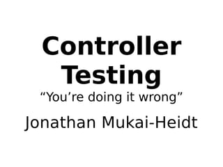 Controller 
Testing 
“You’re doing it wrong” 
Jonathan Mukai-Heidt 
 