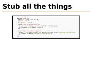 Stub all the things 
describe "#show" do 
subject { -> { get :show, id: id } } 
let(:id) { '77' } 
let(:pizza) { Pizza.new } 
context "with an existing pizza" do 
before { Pizza.should_receive(:find).with(id).and_return(pizza) } 
it { assigns(:pizza).should == pizza } 
end 
context "with a non-existent pizza" do 
before { Pizza.should_receive(:find).with(id).and_raise_error(ActiveRecord::RecordNotFound) 
it { should raise_error(ActiveRecord::RecordNotFound) } 
end 
end 
 
