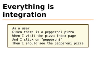 Everything is 
integration 
As a user 
Given there is a pepperoni pizza 
When I visit the pizza index page 
And I click on "pepperoni" 
Then I should see the pepperoni pizza 
 