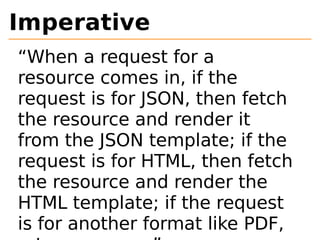 Imperative 
“When a request for a 
resource comes in, if the 
request is for JSON, then fetch 
the resource and render it 
from the JSON template; if the 
request is for HTML, then fetch 
the resource and render the 
HTML template; if the request 
is for another format like PDF, 
return an error.” 
 
