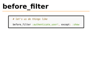 before_filter 
# let's us do things like 
before_filter :authenticate_user!, except: :show 
 