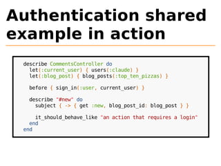 Authentication shared 
example in action 
describe CommentsController do 
let(:current_user) { users(:claude) } 
let(:blog_post) { blog_posts(:top_ten_pizzas) } 
before { sign_in(:user, current_user) } 
describe "#new" do 
subject { -> { get :new, blog_post_id: blog_post } } 
it_should_behave_like "an action that requires a login" 
end 
end 
 