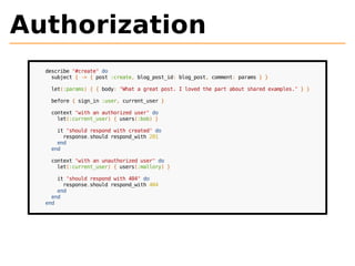 Authorization 
describe "#create" do 
subject { -> { post :create, blog_post_id: blog_post, comment: params } } 
let(:params) { { body: "What a great post. I loved the part about shared examples." } } 
before { sign_in :user, current_user } 
context "with an authorized user" do 
let(:current_user) { users(:bob) } 
it "should respond with created" do 
response.should respond_with 201 
end 
end 
context "with an unauthorized user" do 
let(:current_user) { users(:mallory) } 
it "should respond with 404" do 
response.should respond_with 404 
end 
end 
end 
 