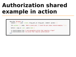 Authorization shared 
example in action 
describe "#create" do 
subject { -> { post :create, blog_post_id: blog_post, comment: params } } 
let(:params) { { body: "What a great post. I loved the part about shared examples." } } 
before { sign_in :user, users(:bob) } 
it_should_behave_like "a non-navigation action that requires a login" 
it_should_behave_like "an action that requires authorization" 
end 
 