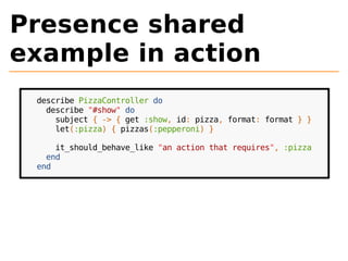 Presence shared 
example in action 
describe PizzaController do 
describe "#show" do 
subject { -> { get :show, id: pizza, format: format } } 
let(:pizza) { pizzas(:pepperoni) } 
it_should_behave_like "an action that requires", :pizza 
end 
end 
 