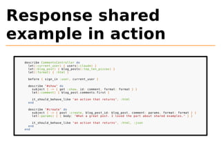 Response shared 
example in action 
describe CommentsController do 
let(:current_user) { users(:claude) } 
let(:blog_post) { blog_posts(:top_ten_pizzas) } 
let(:format) { :html } 
before { sign_in :user, current_user } 
describe "#show" do 
subject { -> { get :show, id: comment, format: format } } 
let(:comment) { blog_post.comments.first } 
it_should_behave_like "an action that returns", :html 
end 
describe "#create" do 
subject { -> { post :create, blog_post_id: blog_post, comment: params, format: format } } 
let(:params) { { body: "What a great post. I loved the part about shared examples." } } 
it_should_behave_like "an action that returns", :html, :json 
end 
end 
 