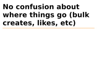 No confusion about 
where things go (bulk 
creates, likes, etc) 
 