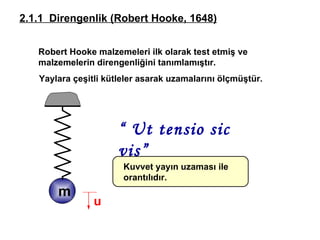 Robert Hooke  malzemeleri ilk olarak test etmiş ve malzemelerin direngenliğini tanımlamıştır.  2.1.1  Direngenlik  (Robert Hooke, 1648) “  Ut tensio sic vis” Yaylara çeşitli kütleler asarak uzamalarını ölçmüştür.  u Kuvvet yayın uzaması ile orantılıdır. m 