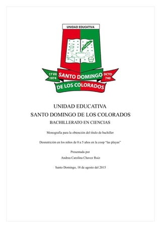 UNIDAD EDUCATIVA
SANTO DOMINGO DE LOS COLORADOS
BACHILLERATO EN CIENCIAS
Monografía para la obtención del título de bachiller
Desnutrición en los niños de 0 a 5 años en la coop “las playas”
Presentada por
Andrea Carolina Chavez Ruiz
Santo Domingo, 18 de agosto del 2015
 