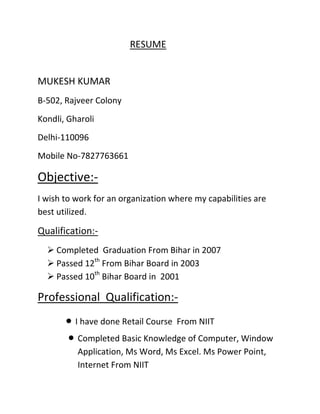 RESUME


MUKESH KUMAR
B-502, Rajveer Colony
Kondli, Gharoli
Delhi-110096
Mobile No-7827763661

Objective:-
I wish to work for an organization where my capabilities are
best utilized.

Qualification:-
   Completed Graduation From Bihar in 2007
   Passed 12th From Bihar Board in 2003
   Passed 10th Bihar Board in 2001

Professional Qualification:-
          I have done Retail Course From NIIT
          Completed Basic Knowledge of Computer, Window
          Application, Ms Word, Ms Excel. Ms Power Point,
          Internet From NIIT
 