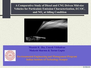A Comparative Study of Diesel and CNG Driven Mid-size
Vehicles for Particulate Emission Characterization, EC/OC,
and NOx at Idling Condition
Manish K. Jha, Umesh Vitthalrao
Mukesh Sharma & Tarun Gupta
Environmental Engineering and Management Program
Indian Institute of Technology Kanpur
ECRD.IN
 