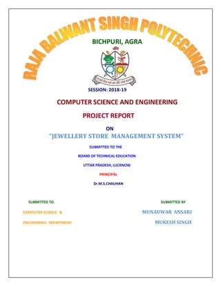 SESSION: 2018-19
COMPUTER SCIENCE AND ENGINEERING
PROJECT REPORT
ON
“JEWELLERY STORE MANAGEMENT SYSTEM”
SUBMITTED TO THE
BOARD OF TECHNICAL EDUCATION
UTTAR PRADESH, LUCKNOW
PRINCIPAL
Dr.M.S.CHAUHAN
SUBMITTED TO SUBMITTED BY
COMPUTER SCIENCE & MUNAUWAR ANSARI
ENGINEERING DEPARTMENT MUKESH SINGH
BICHPURI, AGRA
 