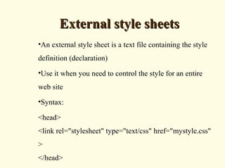 External style sheetsExternal style sheets
•An external style sheet is a text file containing the style
definition (declaration)
•Use it when you need to control the style for an entire
web site
•Syntax:
<head>
<link rel="stylesheet" type="text/css" href="mystyle.css"
>
</head>
 