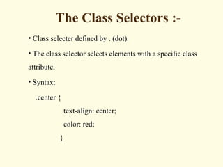 The Class Selectors :-
• Class selecter defined by . (dot).
• The class selector selects elements with a specific class
attribute.
• Syntax:
.center {
text-align: center;
color: red;
}
 