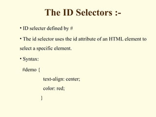The ID Selectors :-
• ID selecter defined by #
• The id selector uses the id attribute of an HTML element to
select a specific element.
• Syntax:
#demo {
text-align: center;
color: red;
}
 