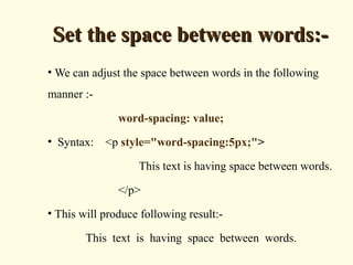 Set the space between words:-Set the space between words:-
• We can adjust the space between words in the following
manner :-
word-spacing: value;
• Syntax: <p style="word-spacing:5px;">
This text is having space between words.
</p>
• This will produce following result:-
This text is having space between words.
 