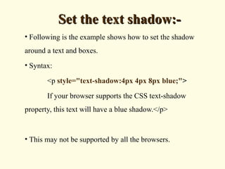 Set the text shadow:-Set the text shadow:-
• Following is the example shows how to set the shadow
around a text and boxes.
• Syntax:
<p style="text-shadow:4px 4px 8px blue;">
If your browser supports the CSS text-shadow
property, this text will have a blue shadow.</p>
• This may not be supported by all the browsers.
 