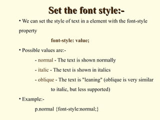 Set the font style:-Set the font style:-
• We can set the style of text in a element with the font-style
property
font-style: value;
• Possible values are:-
- normal - The text is shown normally
- italic - The text is shown in italics
- oblique - The text is "leaning" (oblique is very similar
to italic, but less supported)
• Example:-
p.normal {font-style:normal;}
 