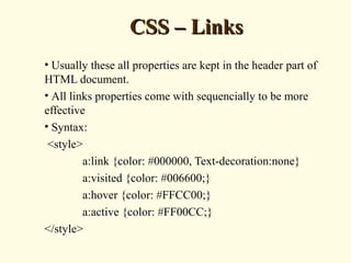 CSS – LinksCSS – Links
• Usually these all properties are kept in the header part of
HTML document.
• All links properties come with sequencially to be more
effective
• Syntax:
<style>
a:link {color: #000000, Text-decoration:none}
a:visited {color: #006600;}
a:hover {color: #FFCC00;}
a:active {color: #FF00CC;}
</style>
 