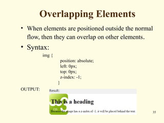 Overlapping Elements
• When elements are positioned outside the normal
flow, then they can overlap on other elements.
• Syntax:
img {
position: absolute;
left: 0px;
top: 0px;
z-index: -1;
}
OUTPUT:
35
 