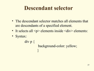 Descendant selector
• The descendant selector matches all elements that
are descendants of a specified element.
• It selects all <p> elements inside <div> elements:
• Syntax:
div p {
background-color: yellow;
}
37
 
