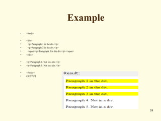 Example
• <body>
• <div>
• <p>Paragraph 1 in the div.</p>
• <p>Paragraph 2 in the div.</p>
• <span><p>Paragraph 3 in the div.</p></span>
• </div>
• <p>Paragraph 4. Not in a div.</p>
• <p>Paragraph 5. Not in a div.</p>
• </body>
• OUTPUT
38
 