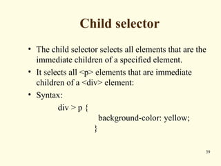 Child selector
• The child selector selects all elements that are the
immediate children of a specified element.
• It selects all <p> elements that are immediate
children of a <div> element:
• Syntax:
div > p {
background-color: yellow;
}
39
 