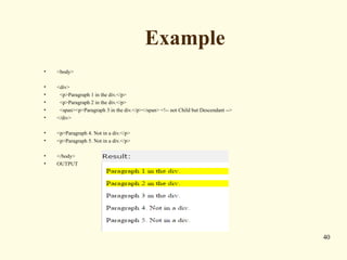 Example
• <body>
• <div>
• <p>Paragraph 1 in the div.</p>
• <p>Paragraph 2 in the div.</p>
• <span><p>Paragraph 3 in the div.</p></span> <!-- not Child but Descendant -->
• </div>
• <p>Paragraph 4. Not in a div.</p>
• <p>Paragraph 5. Not in a div.</p>
• </body>
• OUTPUT
40
 