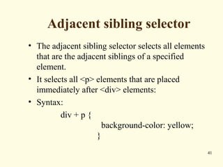 Adjacent sibling selector
• The adjacent sibling selector selects all elements
that are the adjacent siblings of a specified
element.
• It selects all <p> elements that are placed
immediately after <div> elements:
• Syntax:
div + p {
background-color: yellow;
}
41
 
