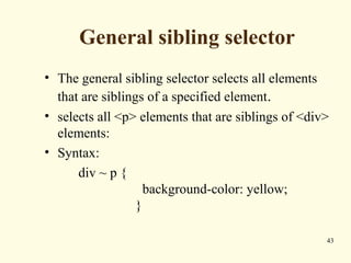 General sibling selector
• The general sibling selector selects all elements
that are siblings of a specified element.
• selects all <p> elements that are siblings of <div>
elements:
• Syntax:
div ~ p {
background-color: yellow;
}
43
 