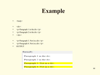 Example
• <body>
• <div>
• <p>Paragraph 1 in the div.</p>
• <p>Paragraph 2 in the div.</p>
• </div>
• <p>Paragraph 3. Not in a div.</p>
• <p>Paragraph 4. Not in a div.</p>
• OUTPUT
44
 