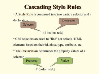 Cascading Style RulesCascading Style Rules
• A Style Rule is composed into two parts: a selector and a
declaration.
h1 {color: red;}.
• CSS selectors are used to "find" (or select) HTML
elements based on their id, class, type, attribute, etc.
• The Declaration determines the property values of a
selector.
P {color: red;}
Selector
Declaration
ValueProperty
 