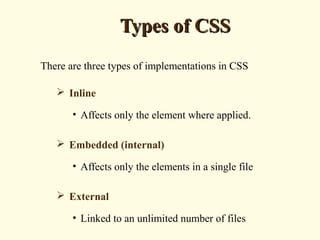 Types of CSSTypes of CSS
There are three types of implementations in CSS
 Inline
• Affects only the element where applied.
 Embedded (internal)
• Affects only the elements in a single file
 External
• Linked to an unlimited number of files
 