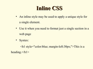 Inline CSSInline CSS
• An inline style may be used to apply a unique style for
a single element.
• Use it when you need to format just a single section in a
web page
• Syntax:
<h1 style="color:blue; margin-left:30px;">This is a
heading.</h1>
 