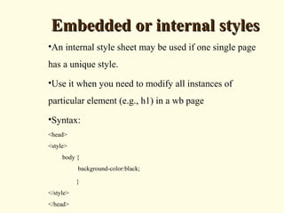 Embedded or internal stylesEmbedded or internal styles
•An internal style sheet may be used if one single page
has a unique style.
•Use it when you need to modify all instances of
particular element (e.g., h1) in a wb page
•Syntax:
<head>
<style>
body {
background-color:black;
}
</style>
</head>
 