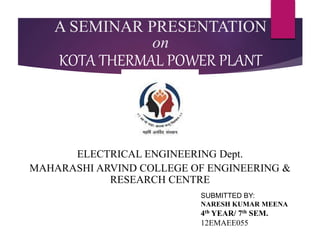 A SEMINAR PRESENTATION
on
KOTA THERMAL POWER PLANT
ELECTRICAL ENGINEERING Dept.
MAHARASHI ARVIND COLLEGE OF ENGINEERING &
RESEARCH CENTRE
SUBMITTED BY:
NARESH KUMAR MEENA
4th YEAR/ 7th SEM.
12EMAEE055
 
